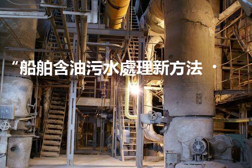 “船舶含油污水處理新方法，綠色航行守護海洋生態(tài)之美”